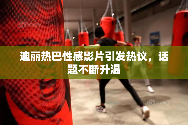 迪丽热巴性感影片引发热议，话题不断升温