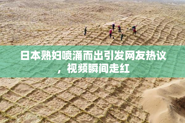 日本熟妇喷涌而出引发网友热议，视频瞬间走红