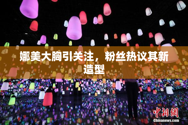 娜美大胸引关注，粉丝热议其新造型