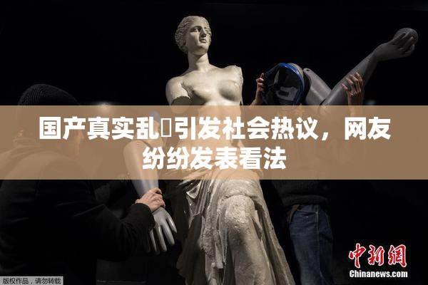 国产真实乱婬引发社会热议，网友纷纷发表看法