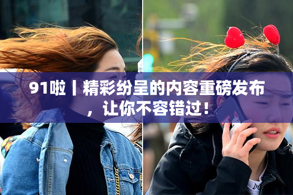 91啦丨精彩纷呈的内容重磅发布，让你不容错过！