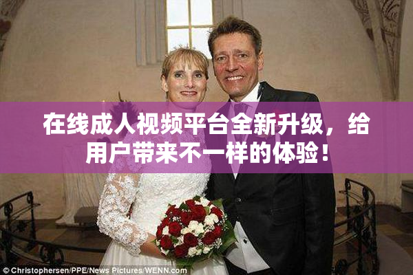 在线成人视频平台全新升级，给用户带来不一样的体验！