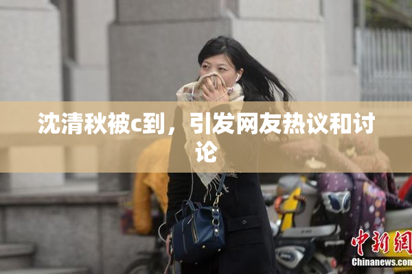 沈清秋被c到，引发网友热议和讨论