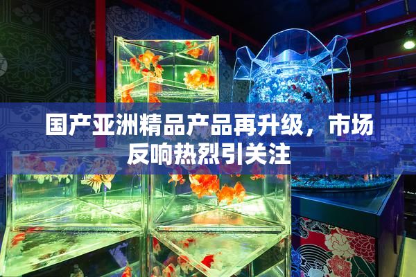 国产亚洲精品产品再升级，市场反响热烈引关注
