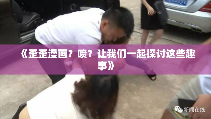 《歪歪漫画？喷？让我们一起探讨这些趣事》