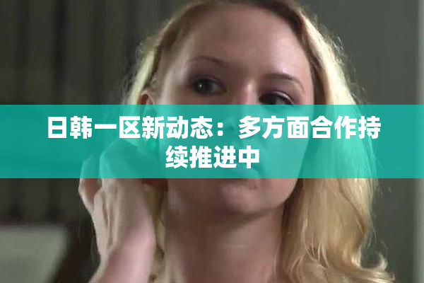 日韩一区新动态：多方面合作持续推进中