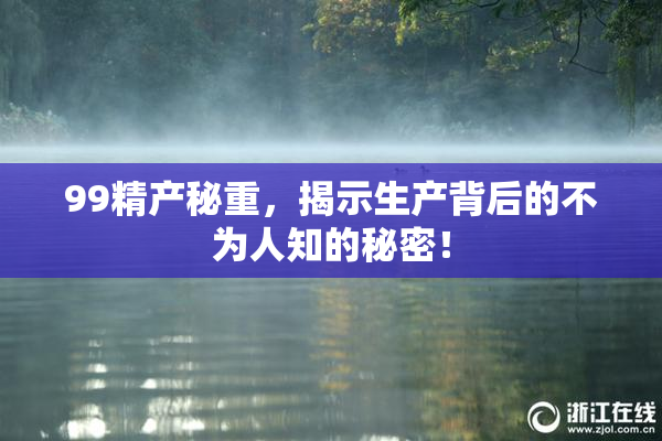 99精产秘重，揭示生产背后的不为人知的秘密！