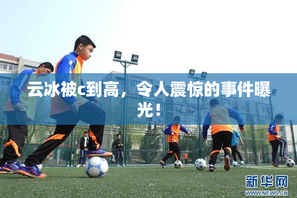 云冰被c到高，令人震惊的事件曝光！