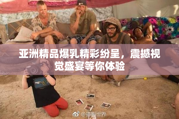 亚洲精品爆乳精彩纷呈，震撼视觉盛宴等你体验
