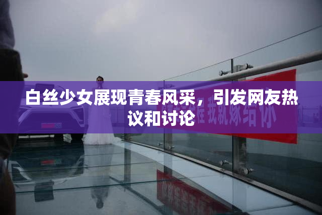 白丝少女展现青春风采，引发网友热议和讨论