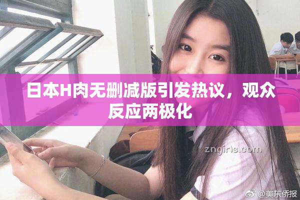 日本H肉无删减版引发热议，观众反应两极化