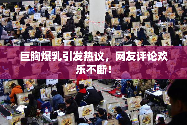 巨胸爆乳引发热议，网友评论欢乐不断！