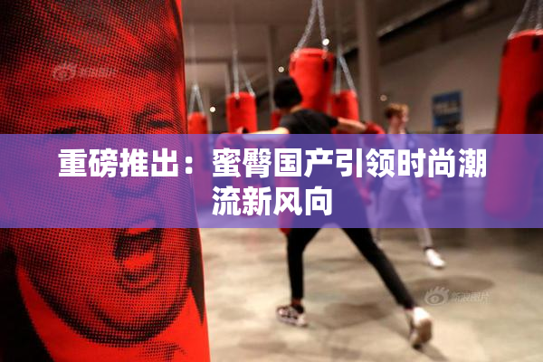重磅推出：蜜臀国产引领时尚潮流新风向