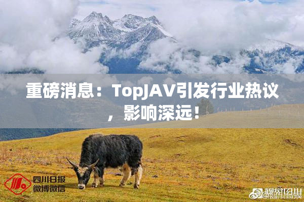 重磅消息：TopJAV引发行业热议，影响深远！