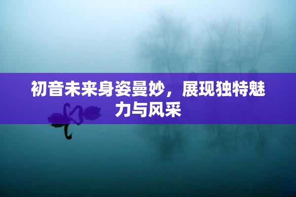 初音未来身姿曼妙，展现独特魅力与风采