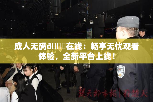 成人无码🔞在线：畅享无忧观看体验，全新平台上线！