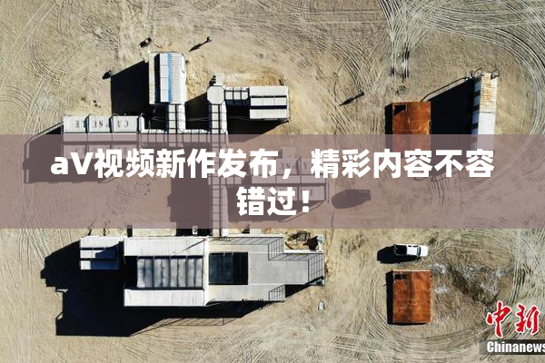 aV视频新作发布，精彩内容不容错过！