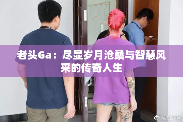 老头Ga：尽显岁月沧桑与智慧风采的传奇人生