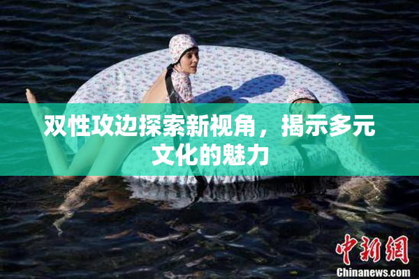 双性攻边探索新视角，揭示多元文化的魅力