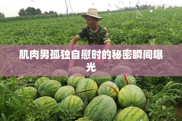 肌肉男孤独自慰时的秘密瞬间曝光