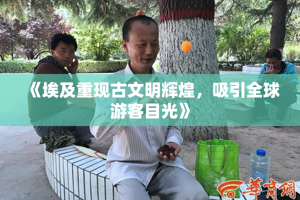 《埃及重现古文明辉煌，吸引全球游客目光》