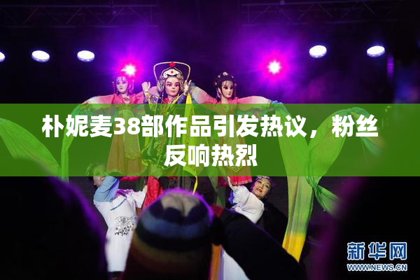 朴妮麦38部作品引发热议，粉丝反响热烈