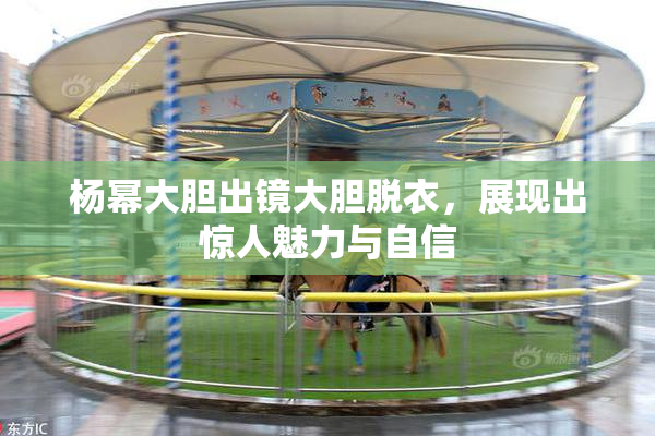 杨幂大胆出镜大胆脱衣，展现出惊人魅力与自信