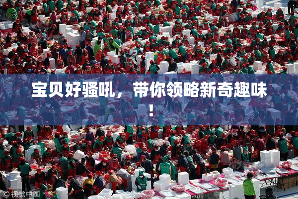 宝贝好骚吼，带你领略新奇趣味！