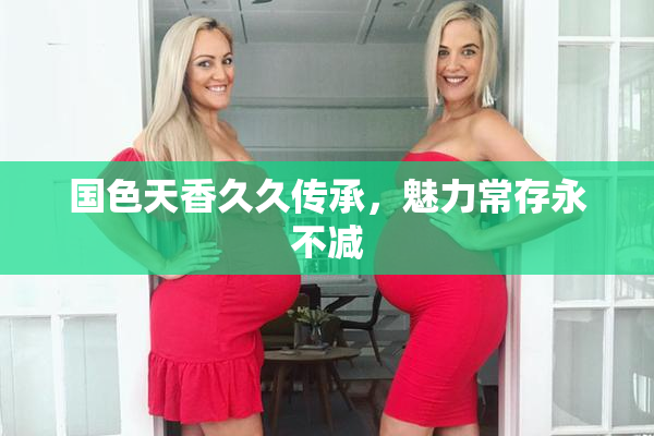 国色天香久久传承，魅力常存永不减