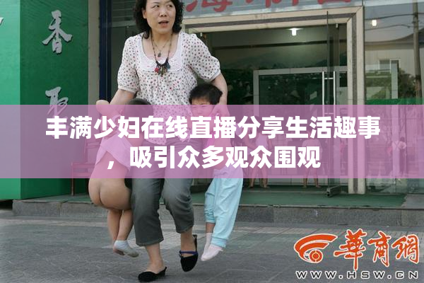 丰满少妇在线直播分享生活趣事，吸引众多观众围观
