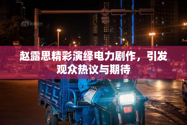 赵露思精彩演绎电力剧作，引发观众热议与期待