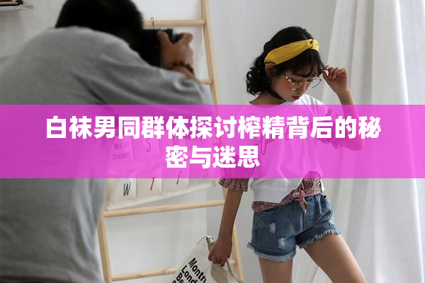 白袜男同群体探讨榨精背后的秘密与迷思