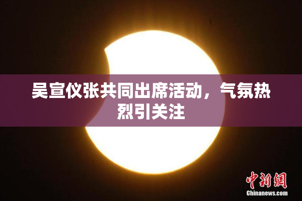 吴宣仪张共同出席活动，气氛热烈引关注