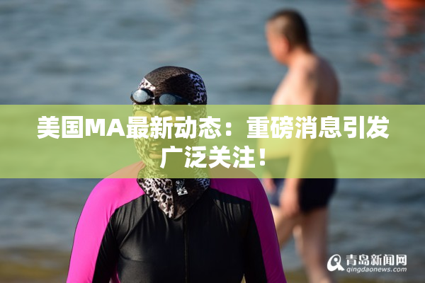 美国MA最新动态：重磅消息引发广泛关注！