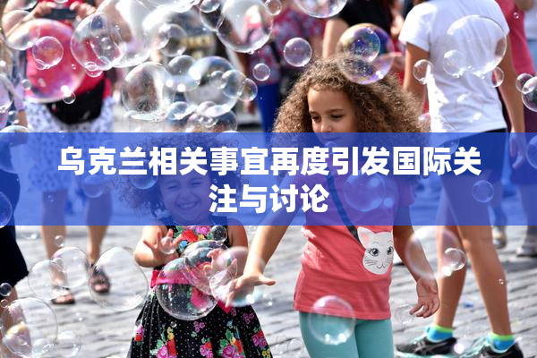 乌克兰相关事宜再度引发国际关注与讨论