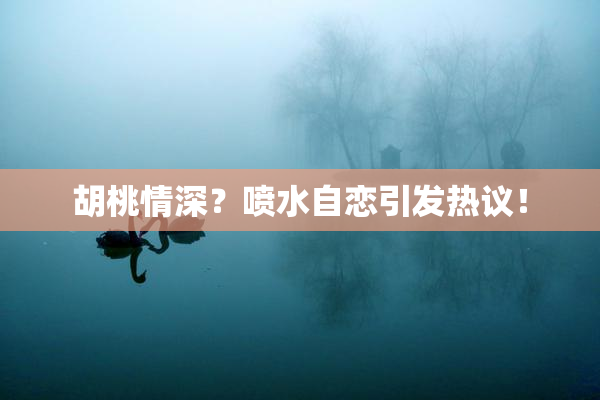 胡桃情深？喷水自恋引发热议！