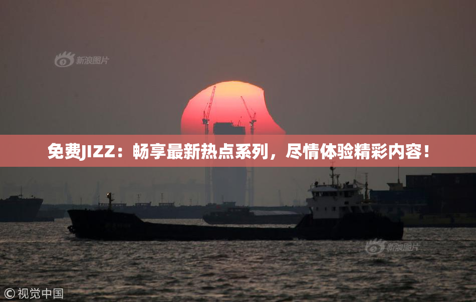 免费JIZZ：畅享最新热点系列，尽情体验精彩内容！