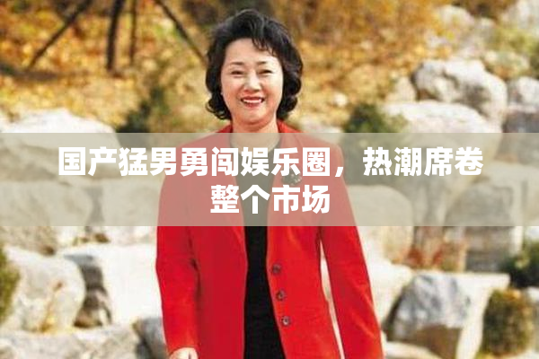 国产猛男勇闯娱乐圈，热潮席卷整个市场