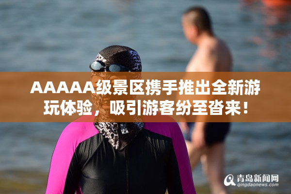 AAAAA级景区携手推出全新游玩体验，吸引游客纷至沓来！