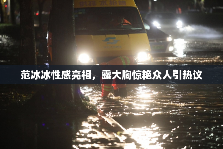 范冰冰性感亮相，露大胸惊艳众人引热议