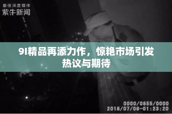 9I精品再添力作，惊艳市场引发热议与期待