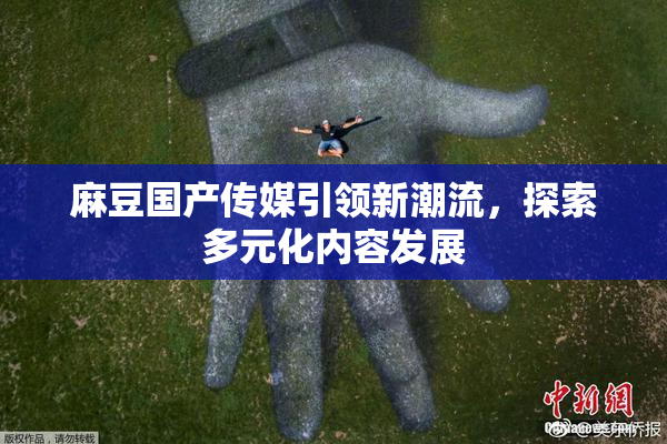 麻豆国产传媒引领新潮流，探索多元化内容发展