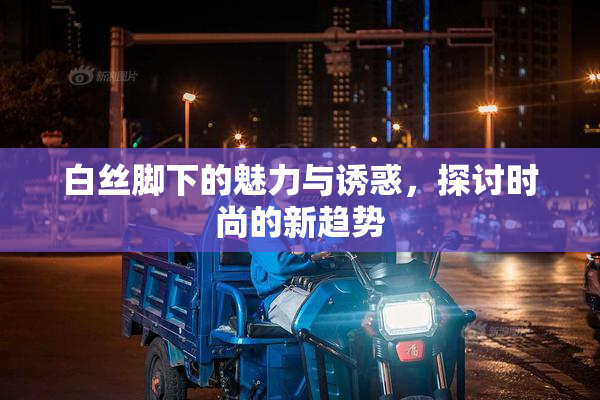 白丝脚下的魅力与诱惑，探讨时尚的新趋势