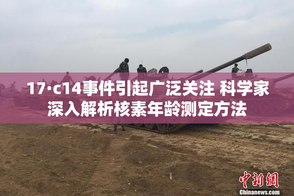 17·c14事件引起广泛关注 科学家深入解析核素年龄测定方法