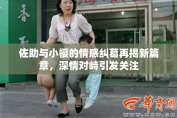 佐助与小樱的情感纠葛再揭新篇章，深情对峙引发关注