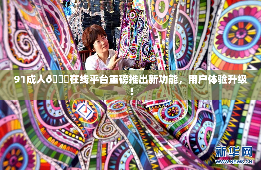91成人🔞在线平台重磅推出新功能，用户体验升级！