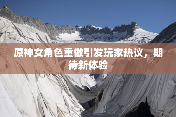 原神女角色重做引发玩家热议，期待新体验