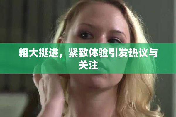 粗大挺进，紧致体验引发热议与关注
