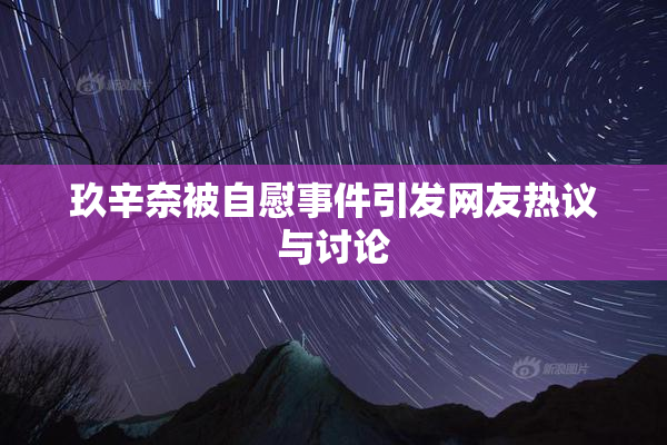 玖辛奈被自慰事件引发网友热议与讨论