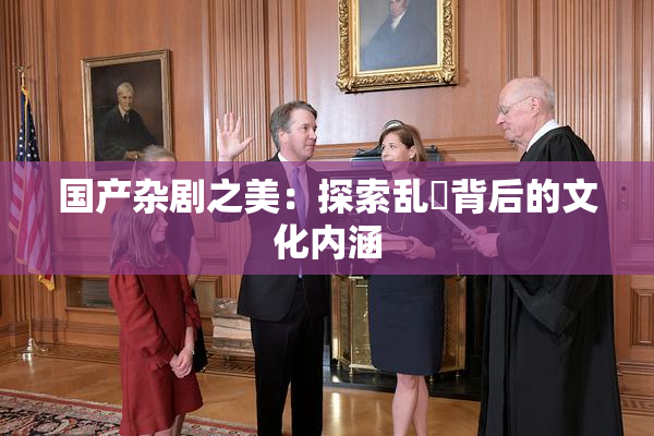 国产杂剧之美：探索乱婬背后的文化内涵